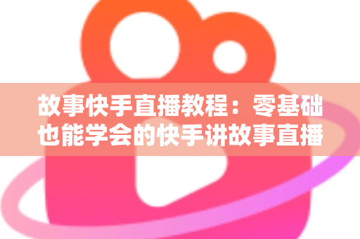 故事快手直播教程:零基础也能学会的快手讲故事直播全流程实战指南 故事快手直播教程:零基础也能学会的快手讲故事直播全流程实战指南