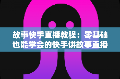 故事快手直播教程:零基础也能学会的快手讲故事直播全流程实战指南 故事快手直播教程:零基础也能学会的快手讲故事直播全流程实战指南