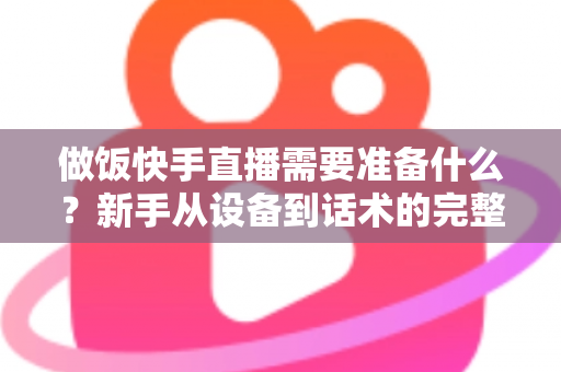 做饭快手直播需要准备什么？新手从设备到话术的完整准备清单与实战开播指南