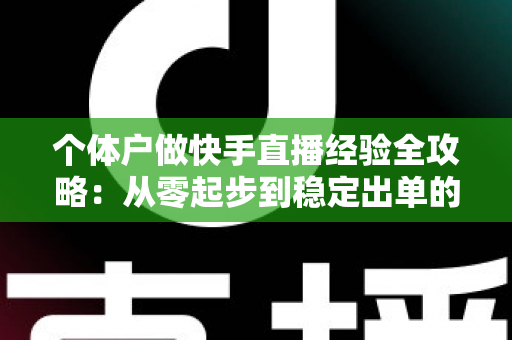 个体户做快手直播经验全攻略：从零起步到稳定出单的实战指南