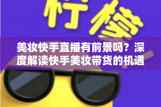 美妆快手直播有前景吗?深度解读快手美妆带货的机遇、挑战与破局之道 美妆快手直播有前景吗?深度解读快手美妆带货的机遇、挑战与破局之道
