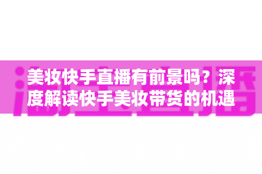 美妆快手直播有前景吗?深度解读快手美妆带货的机遇、挑战与破局之道 美妆快手直播有前景吗?深度解读快手美妆带货的机遇、挑战与破局之道