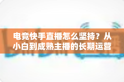 电竞快手直播怎么坚持？从小白到成熟主播的长期运营实战指南