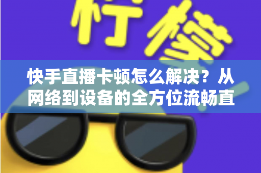 快手直播卡顿怎么解决?从网络到设备的全方位流畅直播优化指南 快手直播卡顿怎么解决?从网络到设备的全方位流畅直播优化指南