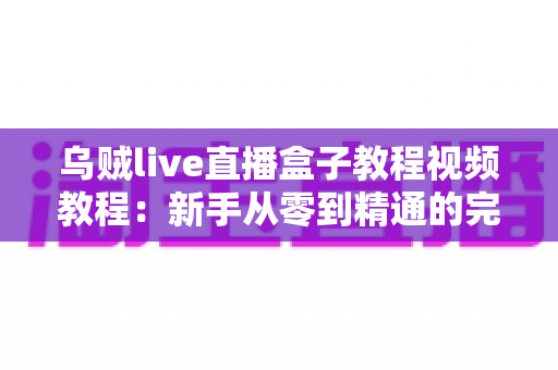 乌贼live直播盒子教程视频教程:新手从零到精通的完整直播实操指南 乌贼live直播盒子教程视频教程:新手从零到精通的完整直播实操指南