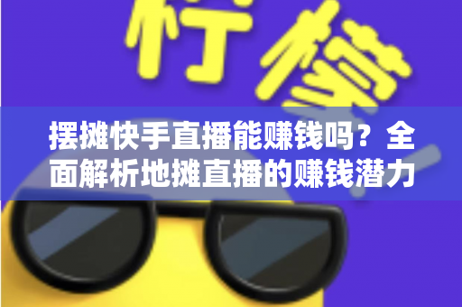 摆摊快手直播能赚钱吗？全面解析地摊直播的赚钱潜力与实操攻略