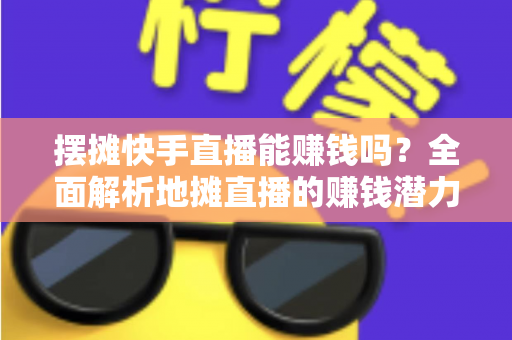 摆摊快手直播能赚钱吗？全面解析地摊直播的赚钱潜力与实操攻略