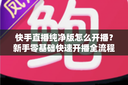 快手直播纯净版怎么开播？新手零基础快速开播全流程指南