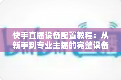 快手直播设备配置教程:从新手到专业主播的完整设备搭建指南 快手直播设备配置教程:从新手到专业主播的完整设备搭建指南