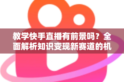 教学快手直播有前景吗？全面解析知识变现新赛道的机遇、挑战与实战指南