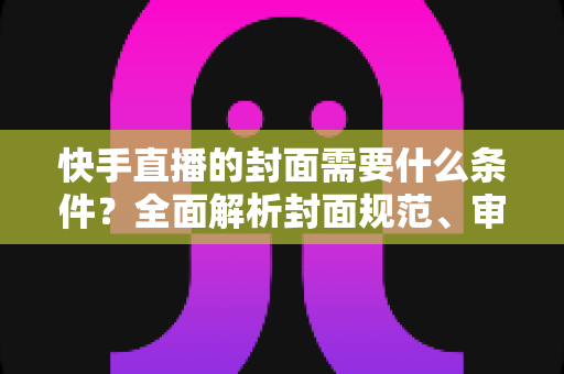 快手直播的封面需要什么条件?全面解析封面规范、审核标准与优化技巧 快手直播的封面需要什么条件?全面解析封面规范、审核标准与优化技巧
