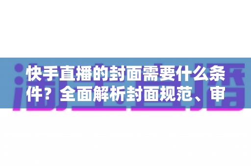 快手直播的封面需要什么条件？全面解析封面规范、审核标准与优化技巧