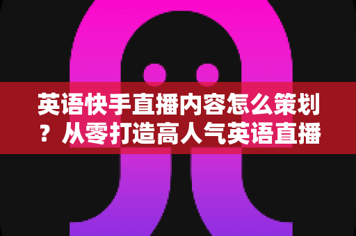 英语快手直播内容怎么策划?从零打造高人气英语直播间的完整策划指南 英语快手直播内容怎么策划?从零打造高人气英语直播间的完整策划指南