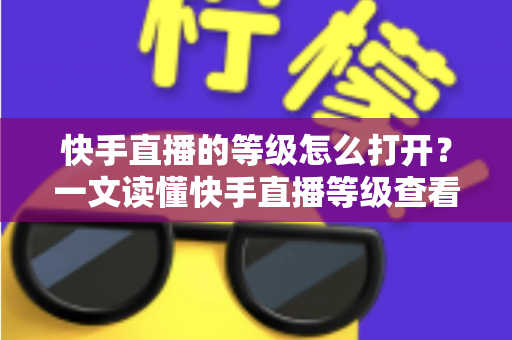 快手直播的等级怎么打开?一文读懂快手直播等级查看方法与快速提升技巧 快手直播的等级怎么打开?一文读懂快手直播等级查看方法与快速提升技巧