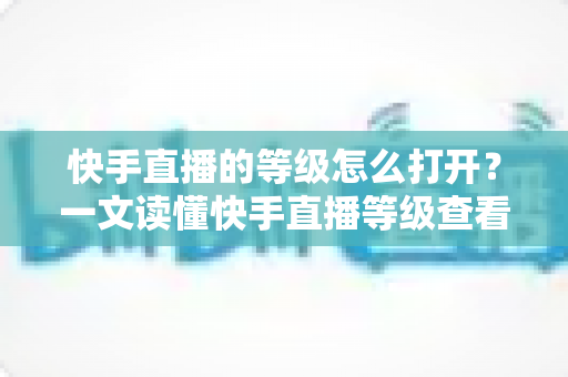 快手直播的等级怎么打开?一文读懂快手直播等级查看方法与快速提升技巧 快手直播的等级怎么打开?一文读懂快手直播等级查看方法与快速提升技巧