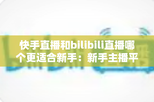 快手直播和bilibili直播哪个更适合新手:新手主播平台选择与涨粉变现全攻略 快手直播和bilibili直播哪个更适合新手:新手主播平台选择与涨粉变现全攻略