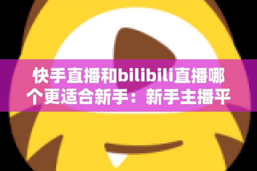 快手直播和bilibili直播哪个更适合新手:新手主播平台选择与涨粉变现全攻略 快手直播和bilibili直播哪个更适合新手:新手主播平台选择与涨粉变现全攻略