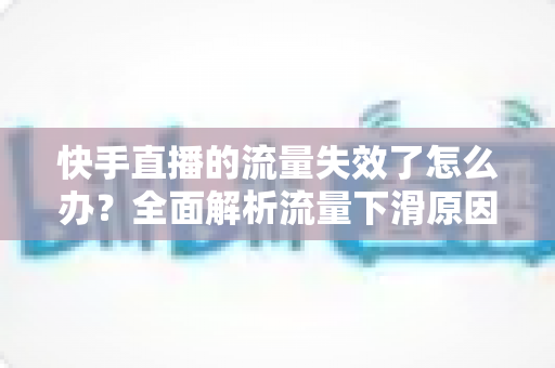 快手直播的流量失效了怎么办？全面解析流量下滑原因与高效应对策略