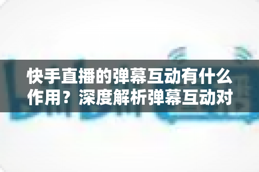 快手直播的弹幕互动有什么作用?深度解析弹幕互动对直播间的价值与运营技巧 快手直播的弹幕互动有什么作用?深度解析弹幕互动对直播间的价值与运营技巧