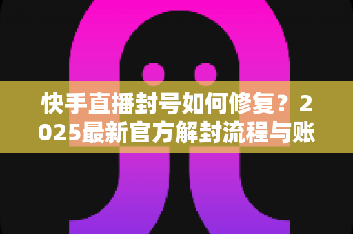 快手直播封号如何修复？2025最新官方解封流程与账号自救全攻略