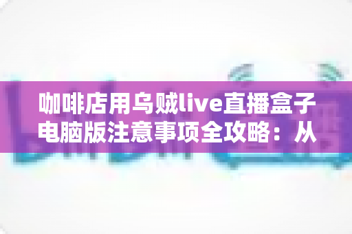 咖啡店用乌贼live直播盒子电脑版注意事项全攻略:从设备搭建到合规运营的实用指南 咖啡店用乌贼live直播盒子电脑版注意事项全攻略:从设备搭建到合规运营的实用指南