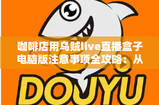 咖啡店用乌贼live直播盒子电脑版注意事项全攻略：从设备搭建到合规运营的实用指南