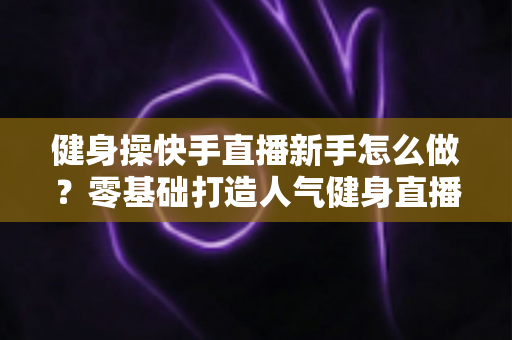 健身操快手直播新手怎么做？零基础打造人气健身直播间的实用指南