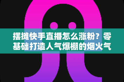 摆摊快手直播怎么涨粉?零基础打造人气爆棚的烟火气直播间的全流程实战指南 摆摊快手直播怎么涨粉?零基础打造人气爆棚的烟火气直播间的全流程实战指南