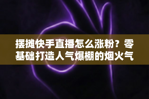 摆摊快手直播怎么涨粉?零基础打造人气爆棚的烟火气直播间的全流程实战指南 摆摊快手直播怎么涨粉?零基础打造人气爆棚的烟火气直播间的全流程实战指南