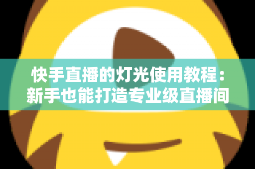 快手直播的灯光使用教程：新手也能打造专业级直播间的布光全攻略