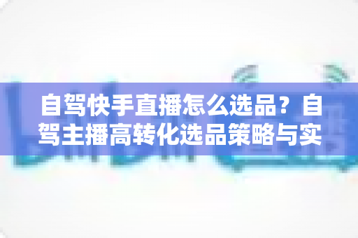 自驾快手直播怎么选品?自驾主播高转化选品策略与实战全攻略 自驾快手直播怎么选品?自驾主播高转化选品策略与实战全攻略