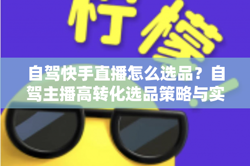 自驾快手直播怎么选品?自驾主播高转化选品策略与实战全攻略 自驾快手直播怎么选品?自驾主播高转化选品策略与实战全攻略
