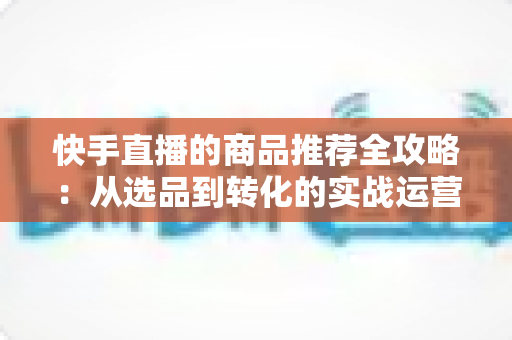 快手直播的商品推荐全攻略:从选品到转化的实战运营指南 快手直播的商品推荐全攻略:从选品到转化的实战运营指南