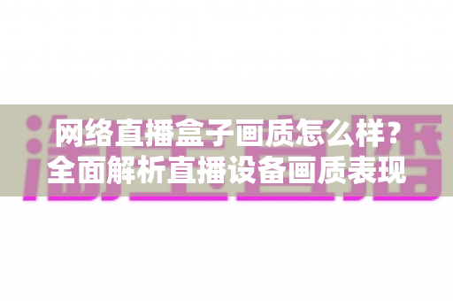 网络直播盒子画质怎么样？全面解析直播设备画质表现与选购指南