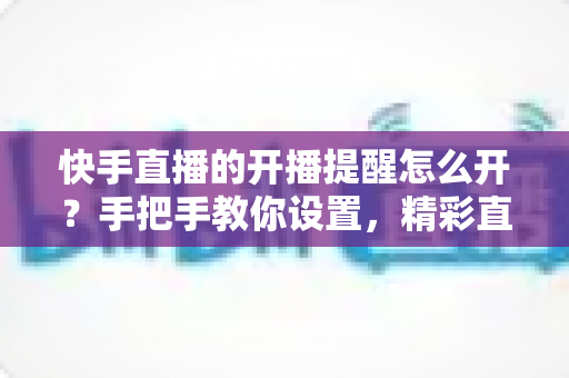 快手直播的开播提醒怎么开？手把手教你设置，精彩直播一场不落！