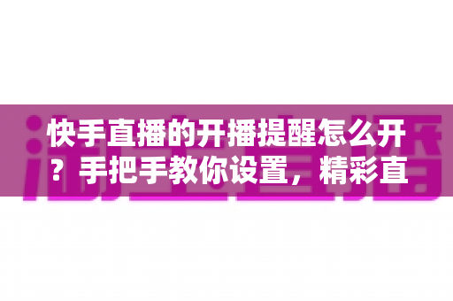 快手直播的开播提醒怎么开？手把手教你设置，精彩直播一场不落！