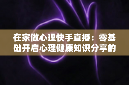 在家做心理快手直播:零基础开启心理健康知识分享的实用指南 在家做心理快手直播:零基础开启心理健康知识分享的实用指南