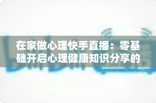 在家做心理快手直播:零基础开启心理健康知识分享的实用指南 在家做心理快手直播:零基础开启心理健康知识分享的实用指南