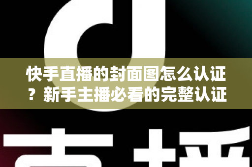 快手直播的封面图怎么认证?新手主播必看的完整认证攻略与实用技巧 快手直播的封面图怎么认证?新手主播必看的完整认证攻略与实用技巧