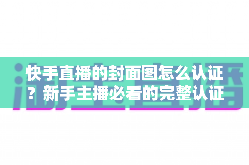 快手直播的封面图怎么认证?新手主播必看的完整认证攻略与实用技巧 快手直播的封面图怎么认证?新手主播必看的完整认证攻略与实用技巧