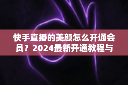 快手直播的美颜怎么开通会员?2024最新开通教程与常见问题全解析 快手直播的美颜怎么开通会员?2024最新开通教程与常见问题全解析