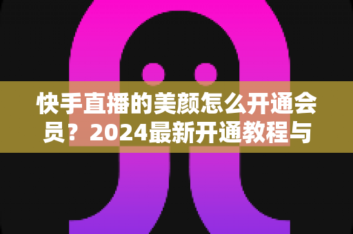 快手直播的美颜怎么开通会员?2024最新开通教程与常见问题全解析 快手直播的美颜怎么开通会员?2024最新开通教程与常见问题全解析