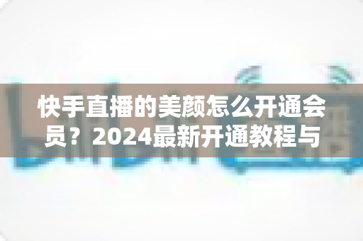 快手直播的美颜怎么开通会员？2024最新开通教程与常见问题全解析