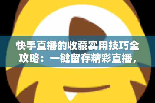 快手直播的收藏实用技巧全攻略:一键留存精彩直播,随时随地轻松回看 快手直播的收藏实用技巧全攻略:一键留存精彩直播,随时随地轻松回看