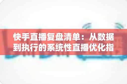 快手直播复盘清单:从数据到执行的系统性直播优化指南 快手直播复盘清单:从数据到执行的系统性直播优化指南