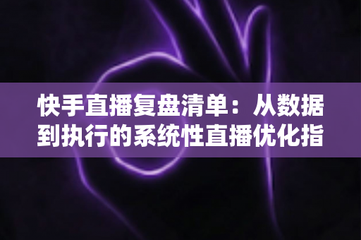 快手直播复盘清单：从数据到执行的系统性直播优化指南