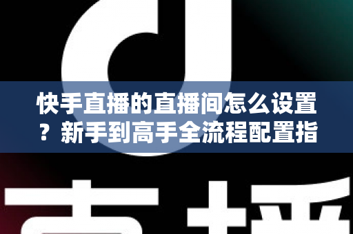 快手直播的直播间怎么设置?新手到高手全流程配置指南与实操技巧详解 快手直播的直播间怎么设置?新手到高手全流程配置指南与实操技巧详解