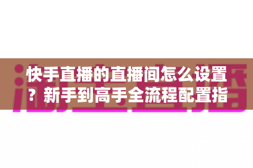 快手直播的直播间怎么设置?新手到高手全流程配置指南与实操技巧详解 快手直播的直播间怎么设置?新手到高手全流程配置指南与实操技巧详解