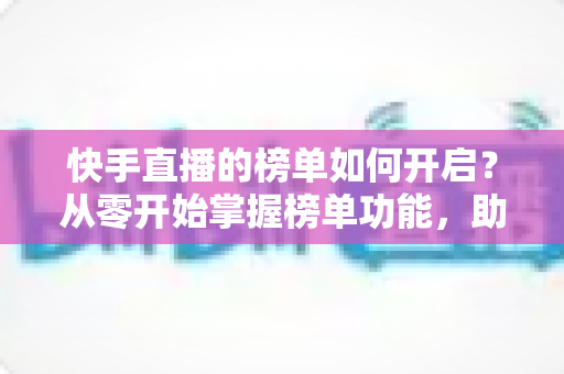 快手直播的榜单如何开启?从零开始掌握榜单功能,助你直播间人气爆棚 快手直播的榜单如何开启?从零开始掌握榜单功能,助你直播间人气爆棚