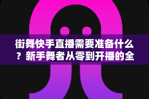 街舞快手直播需要准备什么？新手舞者从零到开播的全方位实战指南